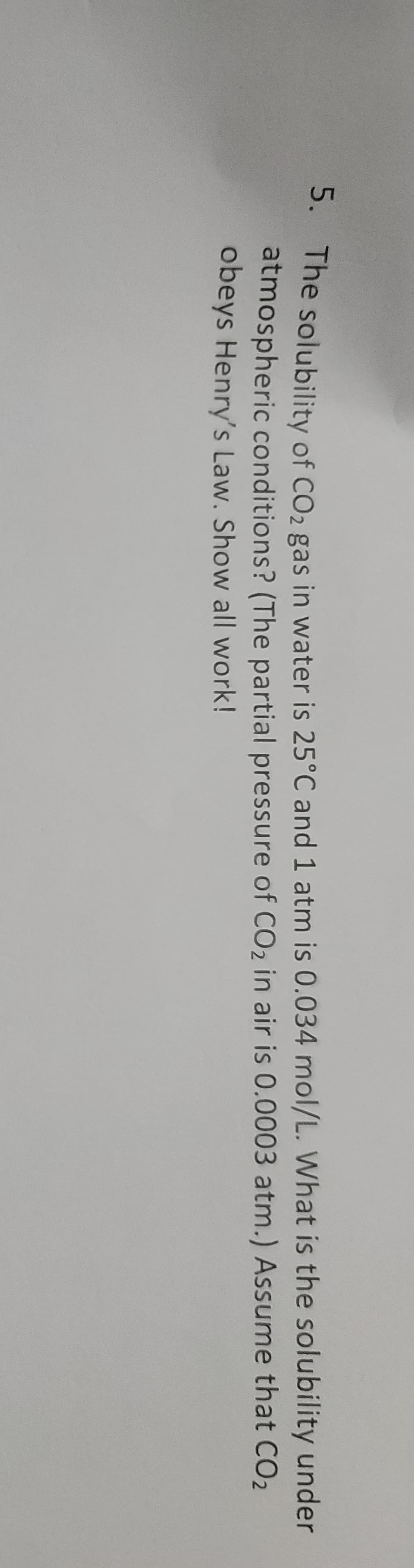 - The solubility of CO2 gas in water is 25°C and 1 atm is 0.034 mol/L. What is the solubility under
atmospheric conditions? (The partial pressure of CO2 in air is 0.0003 atm.) Assume that CO2
obeys Henry's Law. Show all work!
