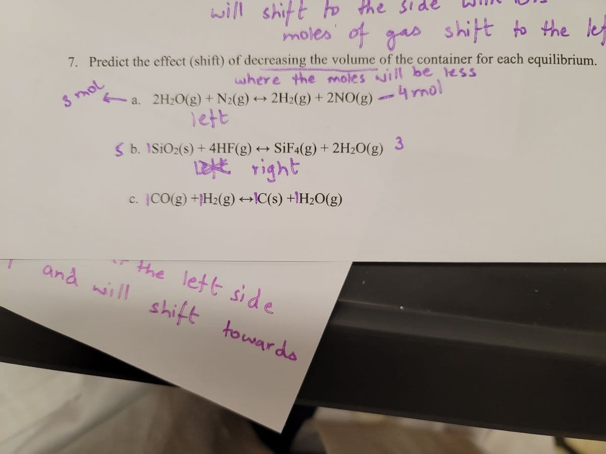 will shift to the sid
moles' of gas shift to the le
7. Predict the effect (shift) of decreasing the volume of the container for each equilibrium.
where the moles will be less
a. 2H20(g) + N2(g) → 2H2(g) + 2NO(g)
4mol
3 mol
lett
3
S b. ISIO2(s) + 4HF(g) → SiF4(g) + 2H2O(g)
1zht right
c. CO(g) +H2(g) →}C(s) +}H2O(g)
r the lett side
and will shift
to wards
