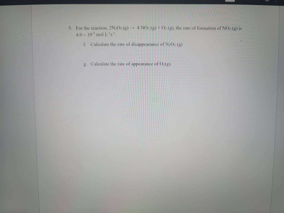 5. For the reaction, 2N2O5 (g) –→ 4 NO2 (g) + O2 (g), the rate of formation of NO2 (g) is
4.0 x 10 mol L's.
f. Calculate the rate of disappearance of N2O5 (g)
g. Calculate the rate of appearance of O2(g).
