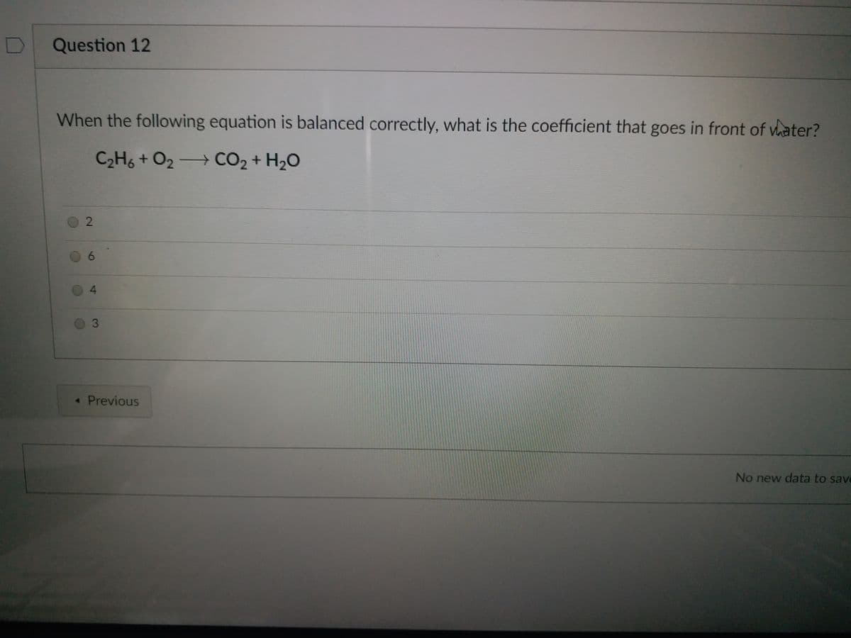 Question 12
When the following equation is balanced correctly, what is the coefficient that goes in front of vater?
C2H6 + O2 CO2 + H20
0 2
0 6
0 4
« Previous
No new data to save
