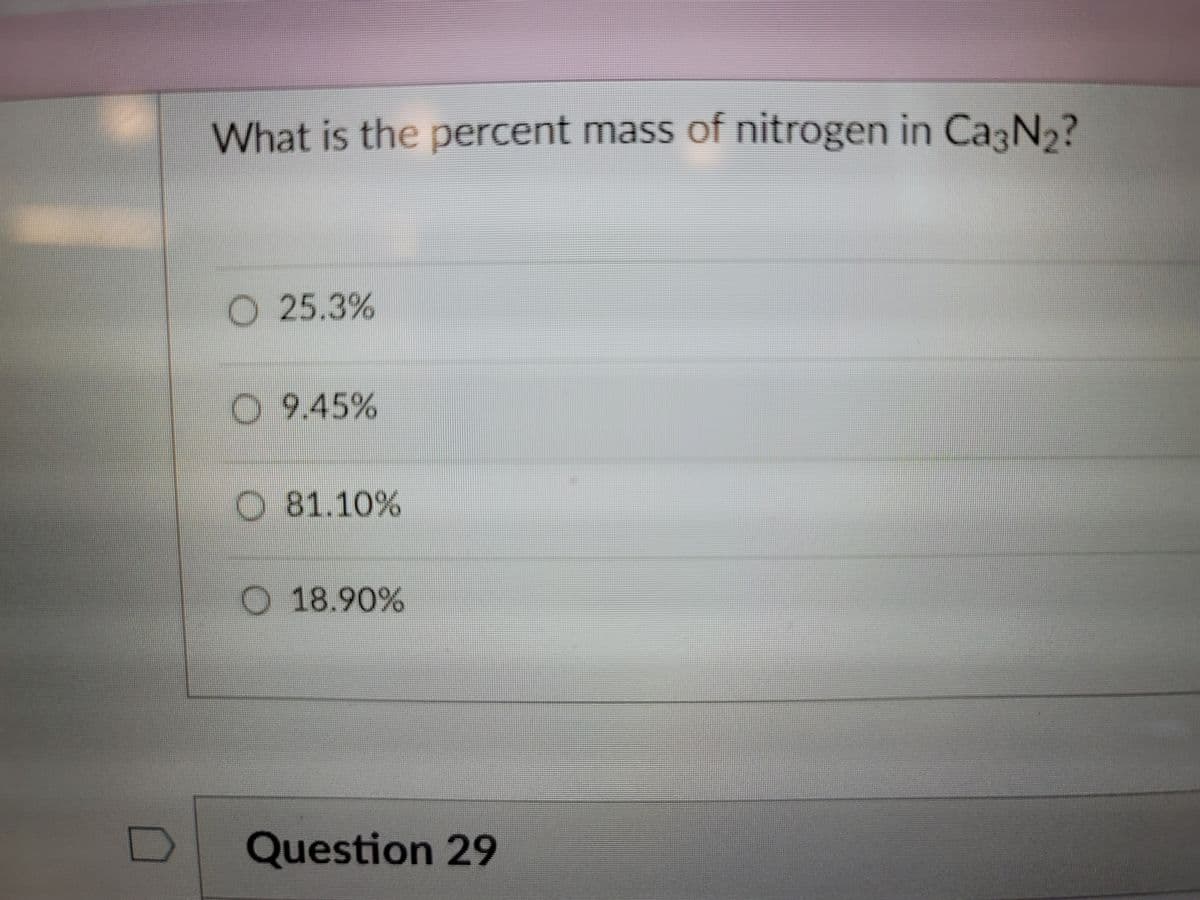 What is the percent mass of nitrogen in Ca N2?
O 25.3%
9.45%
O 81.10%
O 18.90%
Question 29
