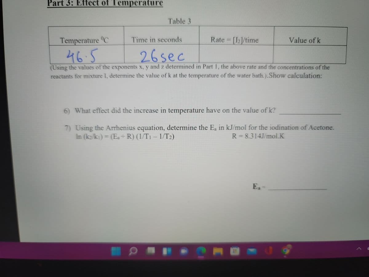 Part 3: Effect of Temperature
Table 3
Temperature C
Time in seconds
Rate [I2]/time
Value of k
46.5
26sec
(Using the values of the exponents x, y and z determined in Part 1, the above rate and the concentrations of the
reactants for mixture I, determine the value of k at the temperature of the water bath.).Show calculation:
6 What effect did the increase in temperature have on the value of k?
7) Using the Arrhenius equation, determine the Ea in kJ/mol for the iodination of Acetone.
In (k/ki) = (Ea÷R)(1/T1 – 1/T2)
R = 8.314J/mol.K
%3D
Ea
MU
