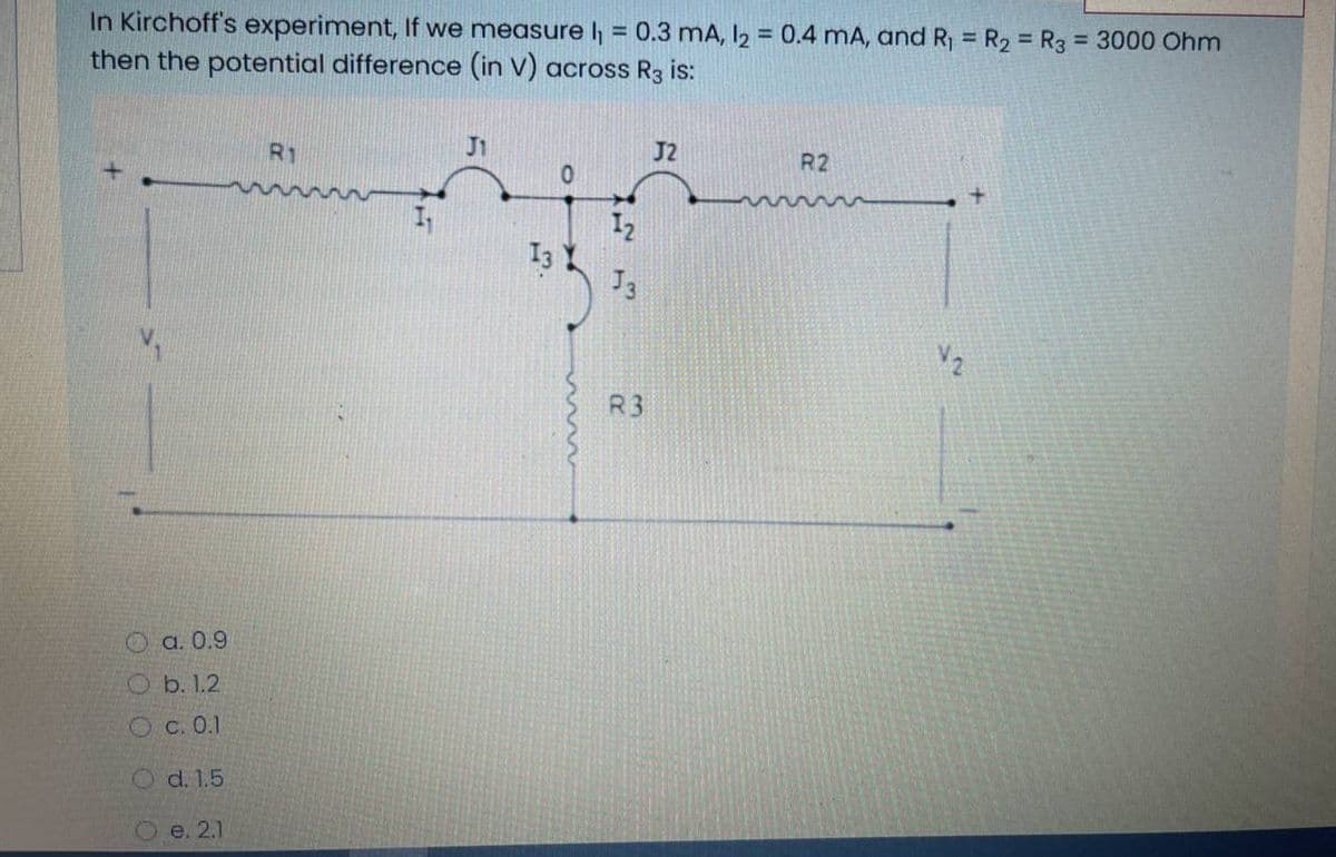 In Kirchoff's experiment, If we measure h = 0.3 mA, I2 = 0.4 mA, and R, = R2 = R3
then the potential difference (in V) across R3 is:
%3D
%3!
= 3000 Ohm
%3D
%3D
R1
J1
J2
R2
I2
J3
R3
O a. 0.9
Ob. 1.2
Oc. 0.1
O d. 1.5
e. 2.1
