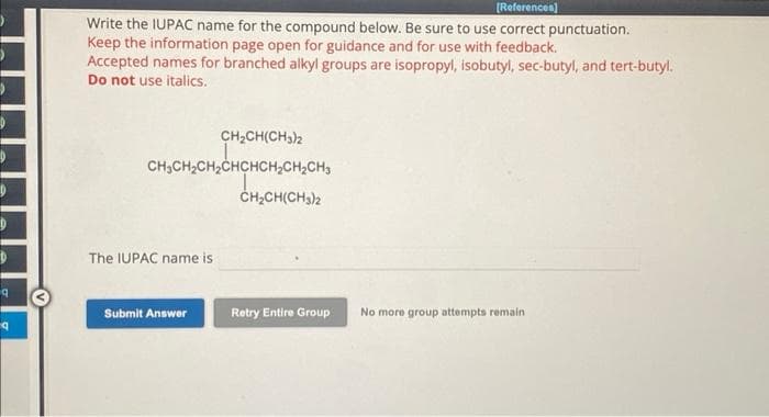 D
D
9
q
[References]
Write the IUPAC name for the compound below. Be sure to use correct punctuation.
Keep the information page open for guidance and for use with feedback.
Accepted names for branched alkyl groups are isopropyl, isobutyl, sec-butyl, and tert-butyl.
Do not use italics.
CH₂CH(CH3)2
CH₂CH₂CH₂CHCHCH₂CH₂CH3
The IUPAC name is
Submit Answer
CH₂CH(CH₂)2
Retry Entire Group
No more group attempts remain