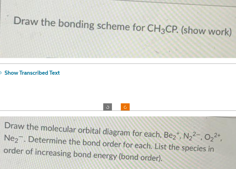 Draw the bonding scheme for CH3CP. (show work)
> Show Transcribed Text
Draw the molecular orbital diagram for each, Be₂+, N₂2, 0₂²+,
Ne2. Determine the bond order for each. List the species in
order of increasing bond energy (bond order).