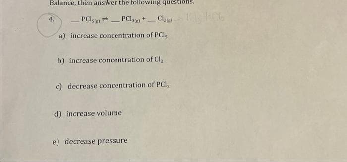 Balance, then answer the following questions.
PCIs()PC13() +_ Clzu)
a) increase concentration of PCI,
4.
b) increase concentration of Cl₂
c) decrease concentration of PCI,
d) increase volume
e) decrease pressure
HOE