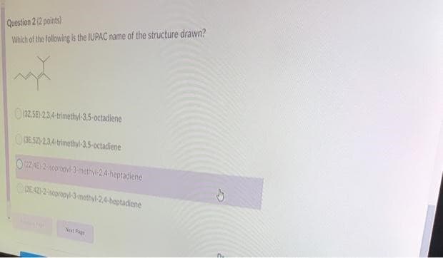 Question 2 (2 points)
Which of
the following is the IUPAC name of the structure drawn?
(32.5E)-2,3,4-trimethyl-3,5-octadiene
(3E5Z)-2,3,4-trimethyl-3.5-octadiene
1224E-2-isopropyl-3-methyl-2.4-heptadiene
2E 421-2-sopropyl-3-methyl-2,4-heptadiene
Next Pag
d
D%₂