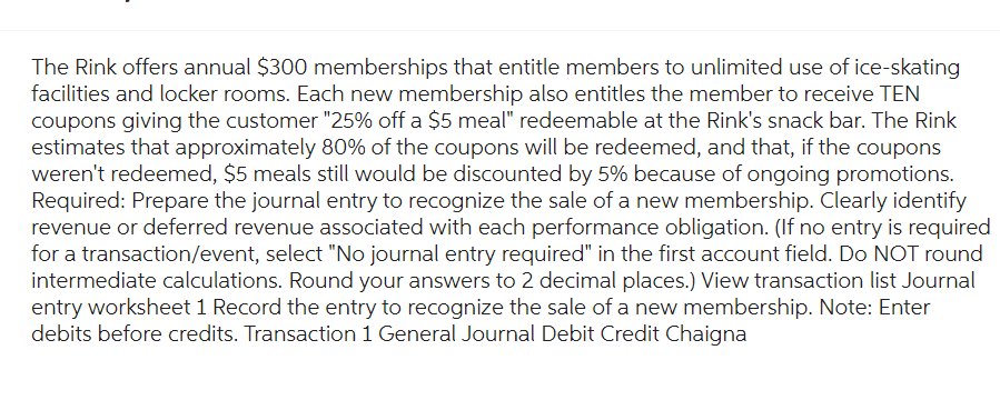 The Rink offers annual $300 memberships that entitle members to unlimited use of ice-skating
facilities and locker rooms. Each new membership also entitles the member to receive TEN
coupons giving the customer "25% off a $5 meal" redeemable at the Rink's snack bar. The Rink
estimates that approximately 80% of the coupons will be redeemed, and that, if the coupons
weren't redeemed, $5 meals still would be discounted by 5% because of ongoing promotions.
Required: Prepare the journal entry to recognize the sale of a new membership. Clearly identify
revenue or deferred revenue associated with each performance obligation. (If no entry is required
for a transaction/event, select "No journal entry required" in the first account field. Do NOT round
intermediate calculations. Round your answers to 2 decimal places.) View transaction list Journal
entry worksheet 1 Record the entry to recognize the sale of a new membership. Note: Enter
debits before credits. Transaction 1 General Journal Debit Credit Chaigna