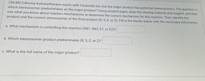 (3R 4R)-3-Bromo-4-phenylhexane reacts with r-butoxide ion, but the major product has potential stereoisomers. The question is
which stereoisomer predominates as the major product? Using scratch paper, draw the starting material and reagent, and then
use what you know about reaction mechanisms to determine the correct mechanism for this reaction. Then, identify the
product and the correct stereoisomer of the final product (R, S, E, or Z). Fill in the blanks below with the necessary information.
a. What mechanism is controlling this reaction (SN1, SN2, E1, or E2)?
b. Which stereoisomer product predominates (R, S, E, or Z)?
c. What is the full name of the major product?