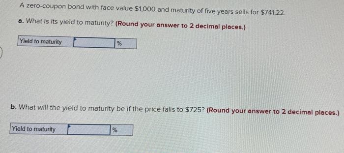 A zero-coupon bond with face value $1,000 and maturity of five years sells for $741.22.
a. What is its yield to maturity? (Round your answer to 2 decimal places.)
Yield to maturity
%
b. What will the yield to maturity be if the price falls to $725? (Round your answer to 2 decimal places.)
Yield to maturity
%