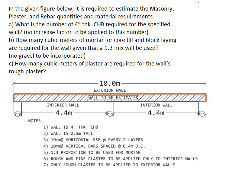 In the given figure below, it is required to estimate the Masonry,
Plaster, and Rebar quantities and material requirements.
a) What is the number of 4" thk. CHB required for the specified
wall? (no increase factor to be applied to this number)
b) How many cubic meters of mortar for core fill and block laying
are required for the wall given that a 1:3 mix will be used?
(no gravel to be incorporated)
c) How many cubic meters of plaster are required for the wall's
rough plaster?
-10.0m
EXTERIOR WALL
WALL TO BE ESTIMATED
INTERIOR WALL
INTERIOR WALL
4.4m
4.4m
NOTES:
1) WALL IS 4" THK. CHB
2) WALL IS 2.5m TALL
3) 10mmø HORIZONTAL RSB @ EVERY 2 LAYERS
4) 10mmø VERTICAL BARS SPACED @ 0.4m 0.C.
5) 1:3 PROPORTION TO BE USED FOR MORTAR
6) ROUGH AND FINE PLASTER TO BE APPLIED ONLY TO INTERIOR WALLS
7) ONLY ROUGH PLASTER TO BE APPLIED TO EXTERIOR WALLS
