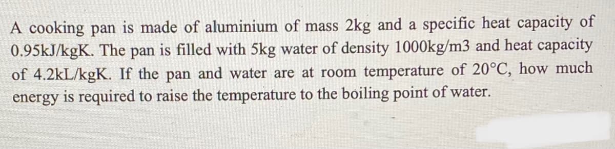 A cooking pan is made of aluminium of mass 2kg and a specific heat capacity of
0.95KJ/kgK. The pan is filled with 5kg water of density 1000kg/m3 and heat capacity
of 4.2kL/kgK. If the pan and water are at room temperature of 20°C, how much
energy is required to raise the temperature to the boiling point of water.
