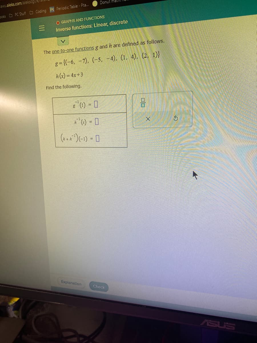 awu.aleks.com/alekscgl/
DoksPC Stuff Coding Pt Periodic Table - Pta...
-
OGRAPHS AND FUNCTIONS
Inverse functions: Linear, discrete
The one-to-one functions g and h are defined as follows.
g={(-6, -7), (-5, -4), (1, 4), (2, 1)}
h(x) = 4x+3
Find the following.
8¹ (1) = 0
g
Donut mall
n'(x) = 0
(non ¹) (-1) = 0
Explanation
Check
00
X
S
