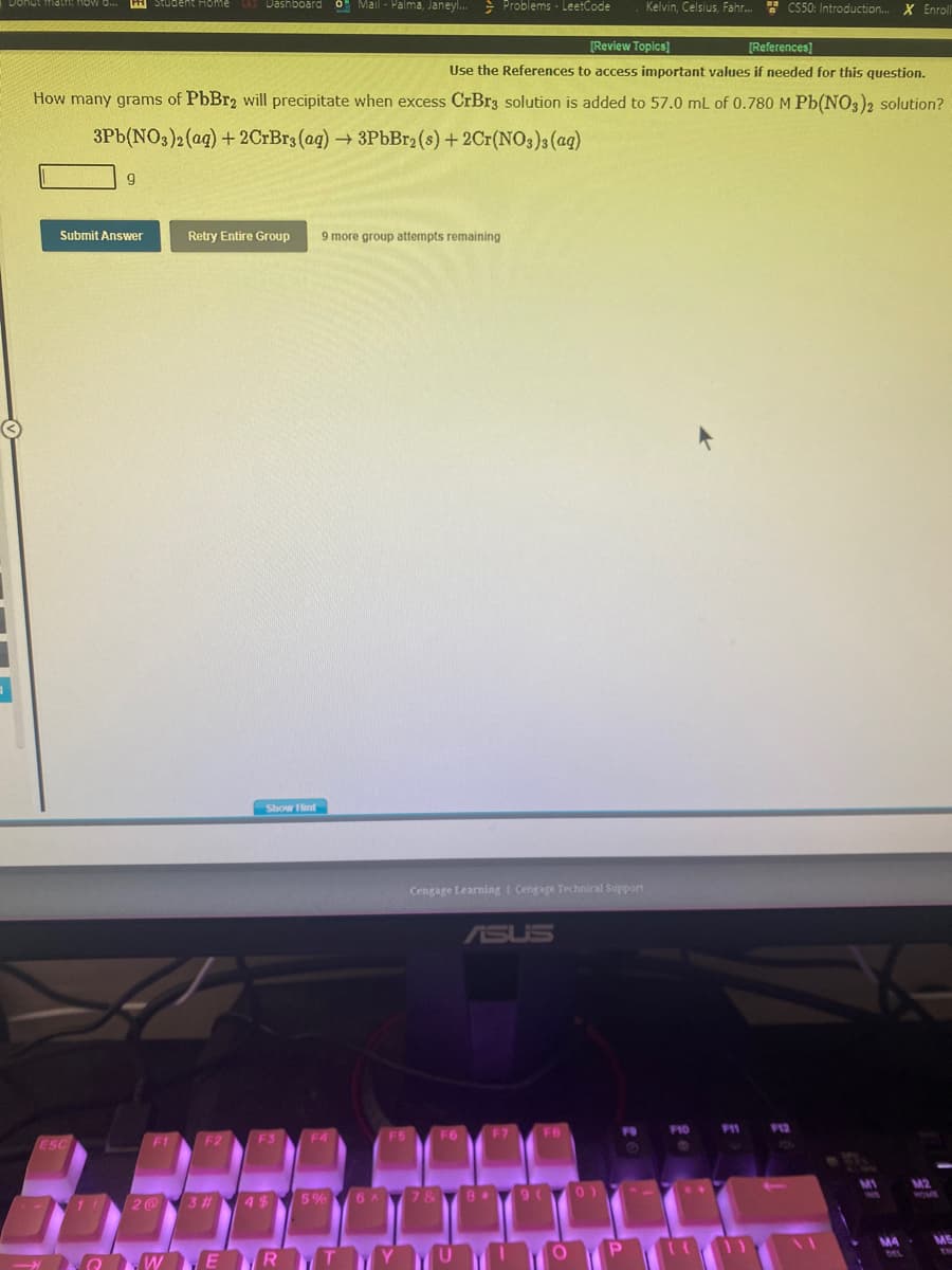 3
PH Student Home
ESC
Submit Answer
11
[Review Topics]
[References]
Use the References to access important values if needed for this question.
How many grams of PbBr2 will precipitate when excess CrBr3 solution is added to 57.0 mL of 0.780 M Pb(NO3)2 solution?
3Pb(NO3)2 (aq) + 2CrBrs (aq) → 3PbBr2 (s) + 2Cr(NO3)3(aq)
9
F1
Dashboard O Mail-Palma,
F2
Retry Entire Group 9 more group attempts remaining
2@3#
Show Hint
F3
4$
Janeyl...
Mail-Palma, Janeyl... Problems - LeetCode
F4
5%
GWERT
F5
Cengage Learning Cengage Technical Support
F6
ASUS
6A 7 & 8
F7
9 (
FB
Kelvin, Celsius, Fahr... CS50: Introduction... X Enroll
P
F10
F11
F12
M1
www
MA
DEL
M2
ME
EN