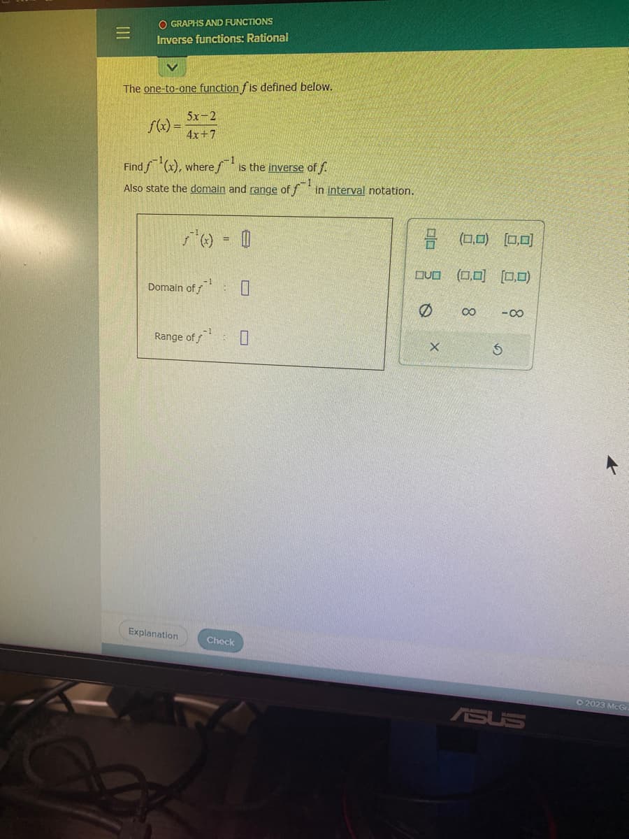 =
O GRAPHS AND FUNCTIONS
Inverse functions: Rational
The one-to-one function fis defined below.
f(x) =
5x-2
4x+7
Find f(x), where is the inverse of f.
Also state the domain and range of f in interval notation.
Domain off
Range of f
Explanation
0
: 7
Check
0
3 (0.0) (0,0)
(0,0) (0,0)
OU
Q
X
∞
-8
S
ASUS
2023 McGr