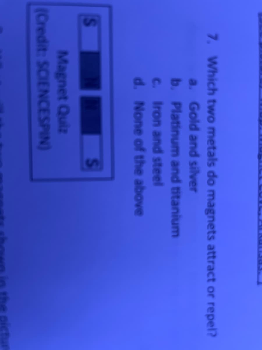 7. Which two metals do magnets attract or repel?
a. Gold and silver
b.
c. Iron and steel
d. None of the above
Platinum and titanium
Magnet Quiz
(Credit: SCIENCESPIN)
S