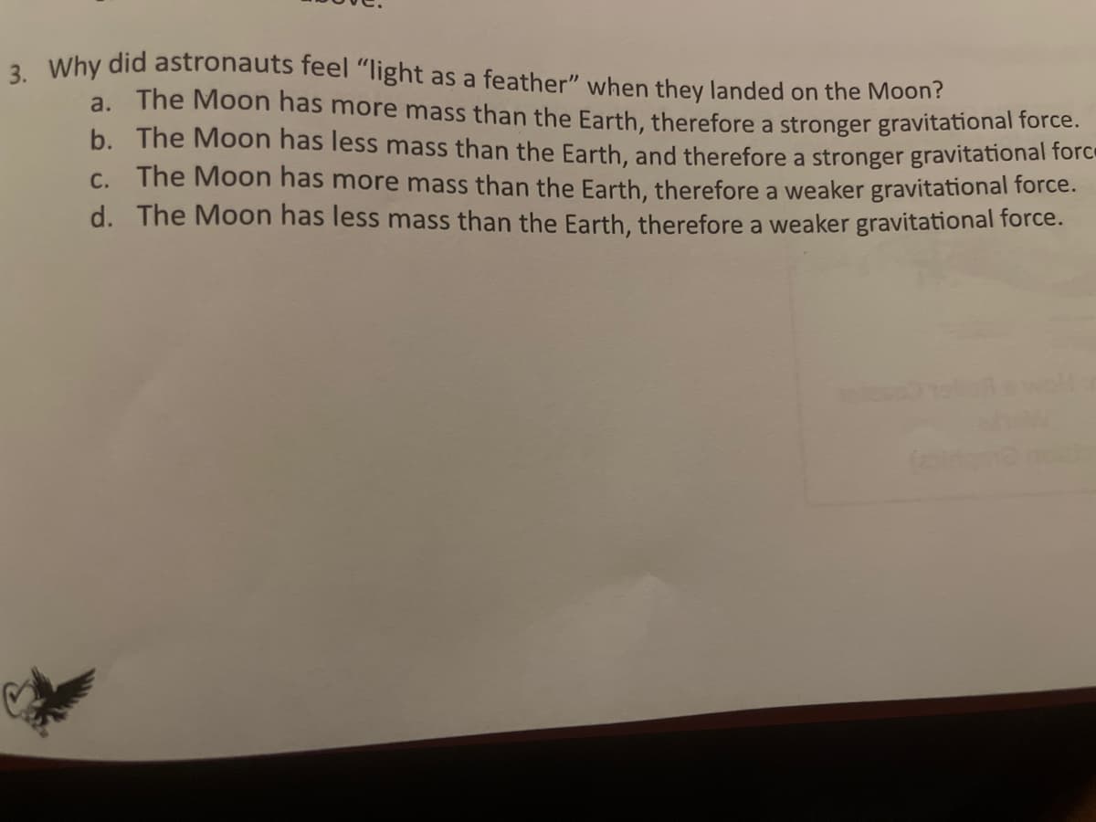 3. Why did astronauts feel "light as a feather" when they landed on the Moon?
a. The Moon has more mass than the Earth, therefore a stronger gravitational force.
b. The Moon has less mass than the Earth, and therefore a stronger gravitational force
c. The Moon has more mass than the Earth, therefore a weaker gravitational force.
d. The Moon has less mass than the Earth, therefore a weaker gravitational force.