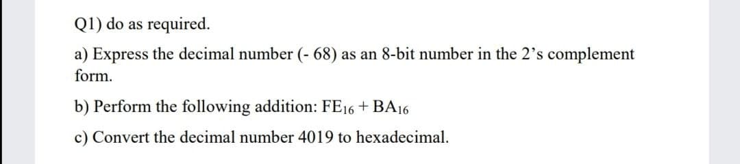 Q1) do as required.
a) Express the decimal number (- 68) as an 8-bit number in the 2's complement
form.
b) Perform the following addition: FE16 + BA16
c) Convert the decimal number 4019 to hexadecimal.
