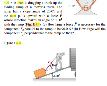 4.4 • A man is dragging a trunk up the
loading ramp of a mover's truck. The
ramp has a slope angle of 20.0°, and
the man pulls upward with a force F
whose direction makes an angle of 30.0°
with the ramp (Fig. E4.4). (a) How large a force F is necessary for the
75.0°
component F, parallel to the ramp to be 90.0 N? (b) How large will the
component F, perpendicular to the ramp be then?
Figure E4.4
30.0
20.0°
