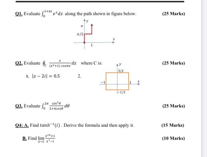 -1+ni
Q1. Evaluate
'e*dz along the path shown in figure below.
(25 Marks)
1/2
02. Evaluate 9c (z²+1) cosnz
dz where C is:
(25 Marks)
3/2
1. Iz - 2i| = 0.5
2.
-1/2
03. Evaluate
2n_sin2e
de
5+4cose
(25 Marks)
Q4: A. Find tanh-'(1). Derive the formula and then apply it.
(15 Marks)
z10+1
B. Find lim
z-i z7-i
(10 Marks)
