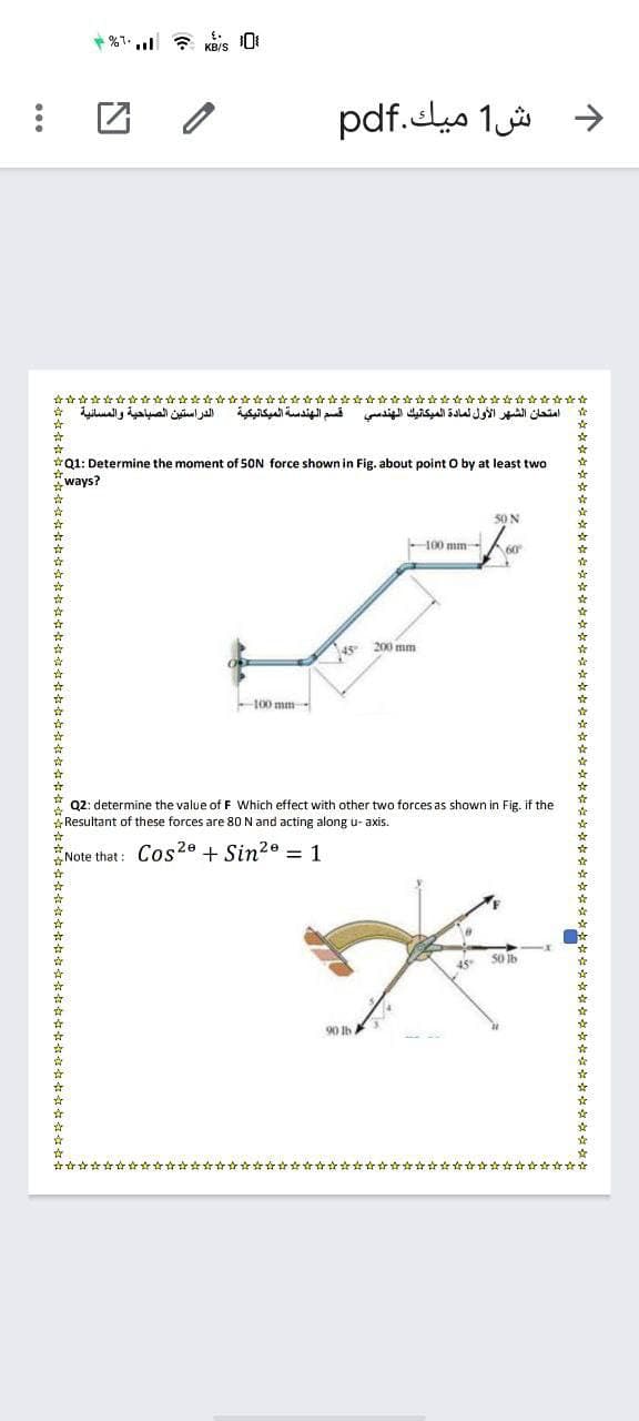 *%1.l 7 KBIS 0
د ش1 ميك.pdf
* Lilal , daal il jall
الدراستين الصباحية والمسانية
امتحان الشهر الأول لمادة الميكانيك الهندسي قسم الهندسة الميكانيكية
*Q1: Determine the moment of 50N force shown in Fig. about point O by at least two
*ways?
50 N
100 mm-
60
45 200 mm
100 mm-
Q2: determine the value of F Which effect with other two forces as shown in Fig. if the
Resultant of these forces are 80 N and acting along u- axis.
Note that: Cos20 + Sin2° = 1
45
S0 Ib
90 Ib
☆音☆☆☆☆☆☆☆☆☆☆☆☆☆☆☆
☆☆☆☆女☆☆☆☆☆☆☆☆☆☆☆女☆☆☆☆☆☆
