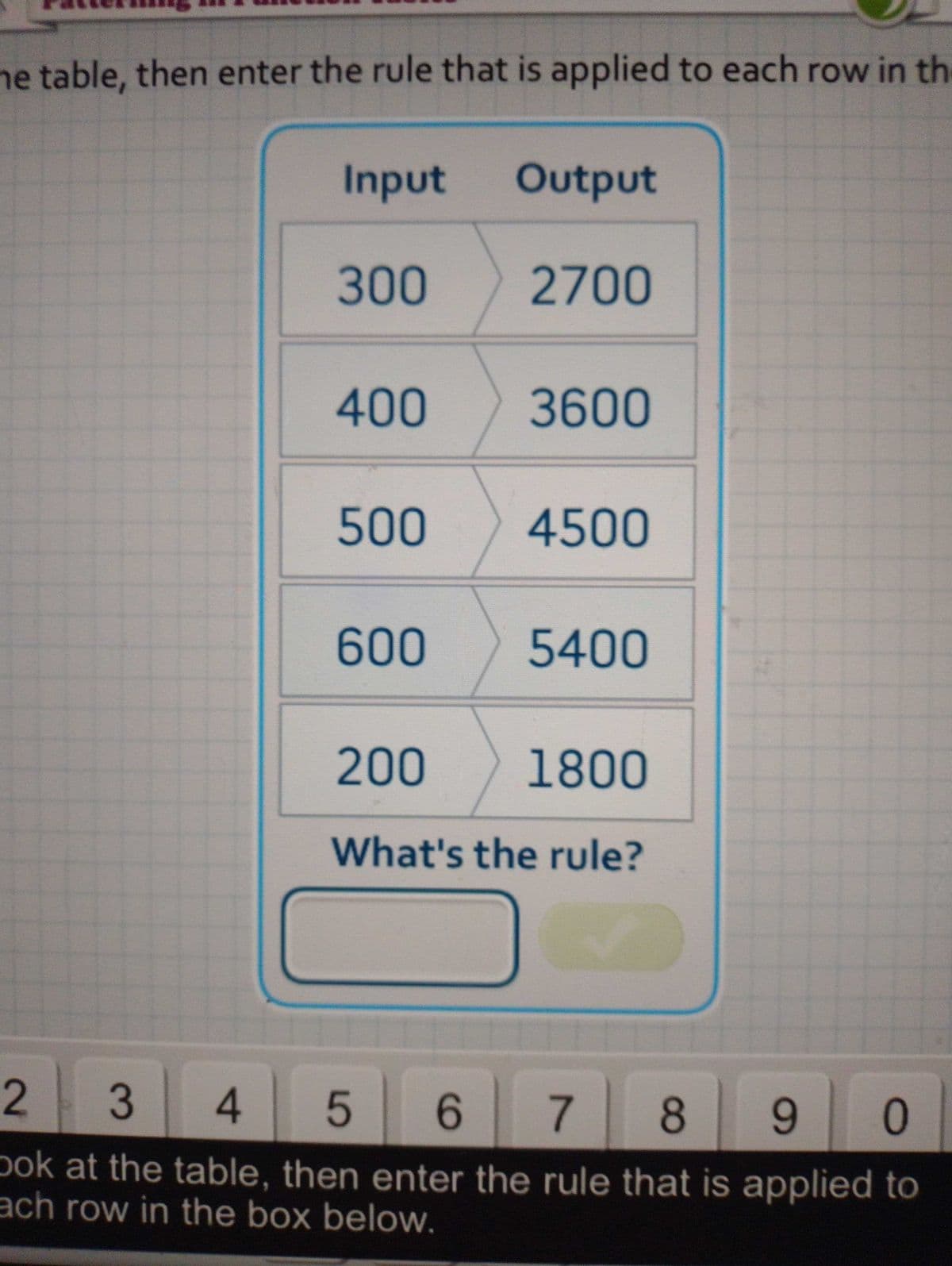 he table, then enter the rule that is applied to each row in the
Input
300
400
500
600
Output
2700
3600
4500
5400
200
1800
What's the rule?
2
3
4
5
6 7 8 9 0
ook at the table, then enter the rule that is applied to
ach row in the box below.