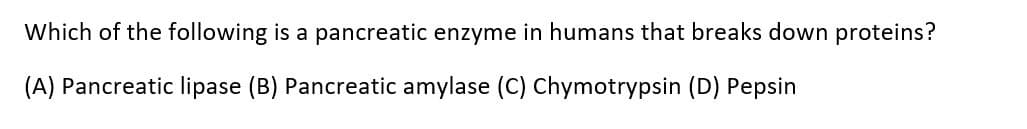 Which of the following is a pancreatic enzyme in humans that breaks down proteins?
(A) Pancreatic lipase (B) Pancreatic amylase (C) Chymotrypsin (D) Pepsin
