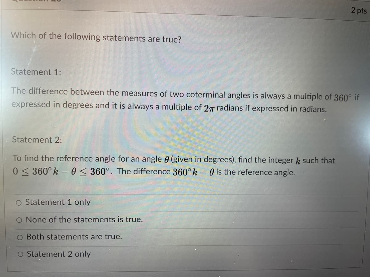 2 pts
Which of the following statements are true?
Statement 1:
The difference between the measures of two coterminal angles is always a multiple of 360° if
expressed in degrees and it is always a multiple of 27 radians if expressed in radians.
Statement 2:
To find the reference angle for an angle 0 (given in degrees), find the integer k such that
0 < 360° k – 60 < 360°. The difference 360° k – 0 is the reference angle.
O Statement 1 only
O None of the statements is true.
O Both statements are true.
O Statement 2 only
