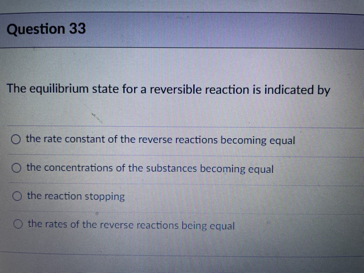 Question 33
The equilibrium state for a reversible reaction is indicated by
O the rate constant of the reverse reactions becoming equal
O the concentrations of the substances becoming equal
the reaction stopping
O the rates of the reverse reactions bcing equal
