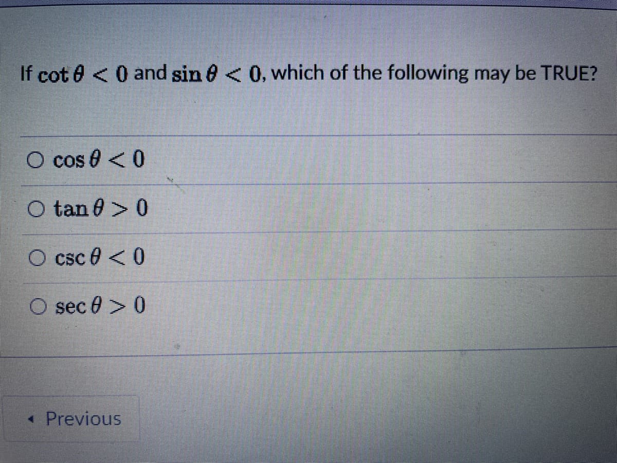 If cot 0 <0 and sin 8 < 0, which of the following may be TRUE?
O cos 0 < 0
O tan 0 > 0
O csc 0 < 0
O sec 0 > 0
* Previous
