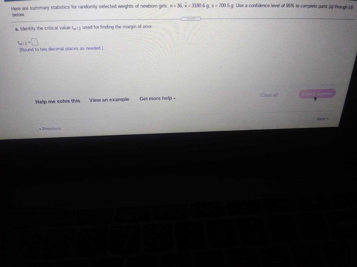 Here are summary statistics for randomly selected weights of newborn girls: n=36, x = 3180.6 g, s = 700.5 g. Use a confidence level of 95% to complete parts (a) through (đi
below.
a. Identify the critical value ta/2 used for finding the margin of error.
ta/2=
(Round to two decimal places as needed.)
Help me solve this
View an example
Get more help-
Clear all
Check answer
Next
* Previous
