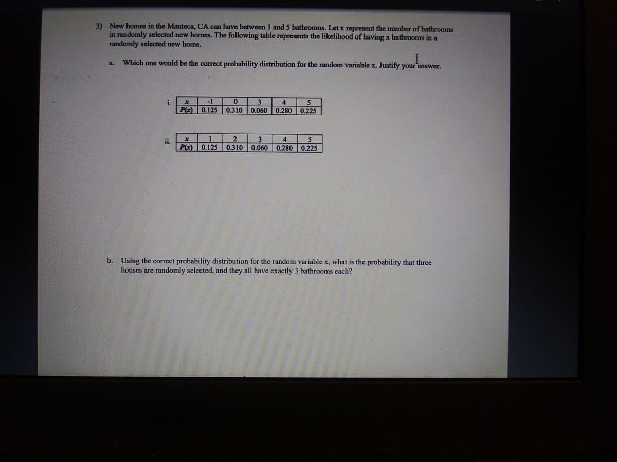 3) New homes in the Manteca, CA can have between 1 and 5 bathrooms. Let x represent the number of bathrooms
in randomly selected new homes. The following table represents the likelihood of having x bathrooms in a
randomly selected new home.
a.
Which one would be the correct probability distribution for the random variable x. Justify your answer.
i.
-1
0.
4
i5
0.125
0.310
0.060
0.280
0.225
3
4
5
ii.
P(x)
0.125 0.310
0.060 0.280 0.225
b.
Using the correct probability distribution for the random variable x, what is the probability that three
houses are randomly selected, and they all have exactly 3 bathrooms cach?
