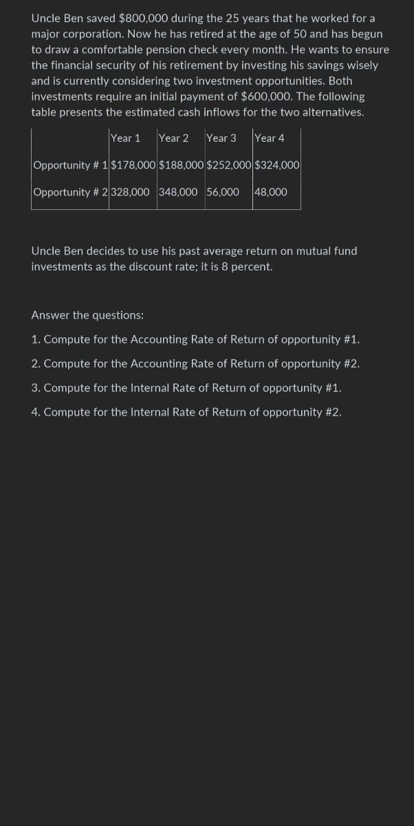 Uncle Ben saved $800,000 during the 25 years that he worked for a
major corporation. Now he has retired at the age of 50 and has begun
to draw a comfortable pension check every month. He wants to ensure
the financial security of his retirement by investing his savings wisely
and is currently considering two investment opportunities. Both
investments require an initial payment of $600,000. The following
table presents the estimated cash inflows for the two alternatives.
Year 1 Year 2 Year 3 Year 4
Opportunity # 1 $178,000 $188,000 $252,000 $324,000
Opportunity # 2 328,000 348,000 56,000 48,000
Uncle Ben decides to use his past average return on mutual fund
investments as the discount rate; it is 8 percent.
Answer the questions:
1. Compute for the Accounting Rate of Return of opportunity #1.
2. Compute for the Accounting Rate of Return of opportunity #2.
3. Compute for the Internal Rate of Return of opportunity #1.
4. Compute for the Internal Rate of Return of opportunity #2.
