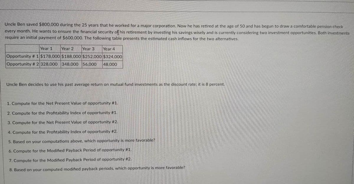 Uncle Ben saved $800,000 during the 25 years that he worked for a major corporation. Now he has retired at the age of 50 and has begun to draw a comfortable pension check
every month. He wants to ensure the financial security of his retirement by investing his savings wisely and is currently considering two investment opportunities. Both investments
require an initial payment of $600,000. The following table presents the estimated cash inflows for the two alternatives.
Year 1
Year 2 Year 3 Year 4
Opportunity #1 $178.000 $188.000 $252.000 $324.000
Opportunity # 2 328,000 348,000 56.000 48.000
Uncle Ben decides to use his past average return on mutual fund investments as the discount rate: it is 8 percent.
1. Compute for the Net Present Value of opportunity #1.
2. Compute for the Profitability Index of opportunity #1.
3. Compute for the Net Present Value of opportunity #2.
4. Compute for the Profitability Index of opportunity #2.
5. Based on your computations above, which opportunity is more favorable?
6. Compute for the Modified Payback Period of opportunity #1.
7. Compute for the Modified Payback Period of opportunity #2.
8. Based on your computed modified payback periods, which opportunity is more favorable?
