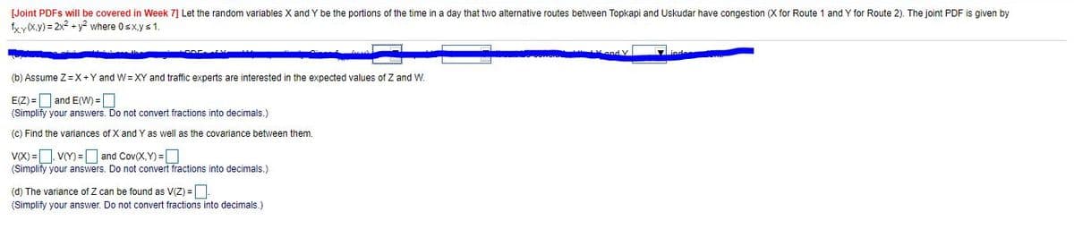 [Joint PDFS will be covered in Week 7] Let the random variables X and Y be the portions of the time in a day that two alternative routes between Topkapi and Uskudar have congestion (X for Route 1 and Y for Route 2). The joint PDF is given by
fxy(x.y) = 2x2 + y? where Osxys1.
(b) Assume Z=X+Y and W= XY and traffic experts are interested in the expected values of Z and W.
E(Z) = and E(W) =O
(Simplify your answers. Do not convert fractions into decimals.)
(c) Find the variances of X and Y as well as the covariance between them.
v(X) =D VY) =D and Cov(X, Y) =D
(Simplify your answers. Do not convert fractions into decimals.)
(d) The variance of Z can be found as V(Z) =-
(Simplify your answer. Do not convert fractions into decimals.)
