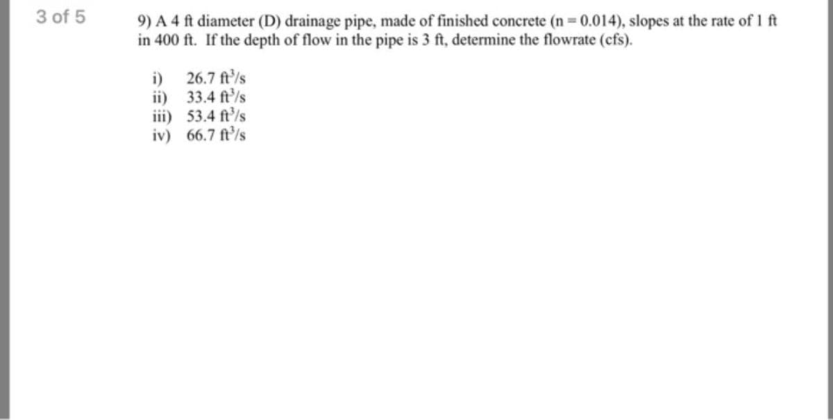 3 of 5
9) A 4 ft diameter (D) drainage pipe, made of finished concrete (n = 0.014), slopes at the rate of 1 ft
in 400 ft. If the depth of flow in the pipe is 3 ft, determine the flowrate (cfs).
i) 26.7 ft/s
ii) 33.4 ft'/s
iii) 53.4 ft'/s
iv) 66.7 ft'/s
