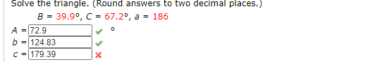 Solve the triangle. (Round answers to two decimal places.)
B = 39.9°, C = 67.2°, a = 186
A =72.9
= 124.83
C = 179.39
b
