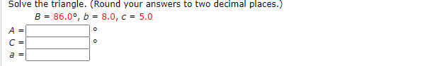 Solve the triangle. (Round your answers to two decimal places.)
B = 86.0°, b = 8.0, c = 5.0
A =
C =
a =
