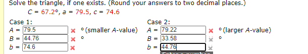 Solve the triangle, if one exists. (Round your answers to two decimal places.)
C = 67.2°, a = 79.5, c = 74.6
Case 1:
Case 2:
A = 79.22
B = 33.58
b = 144.76
A = 79.5
B = 44.76
° (larger A-value)
x °(smaller A-value)
b = 74.6
X:X X
