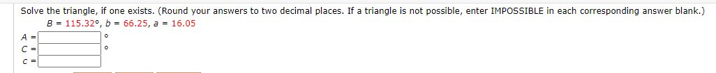 Solve the triangle, if one exists. (Round your answers to two decimal places. If a triangle is not possible, enter IMPOSSIBLE in each corresponding answer blank
B = 115.32°, b = 66.25, a = 16.05
