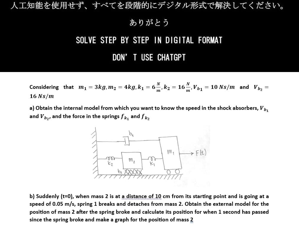 人工知能を使用せず、 すべてを段階的にデジタル形式で解決してください。
ありがとう
SOLVE STEP BY STEP IN DIGITAL FORMAT
DON'T USE CHATGPT
N
6, K₂ = 16M, Vb₁ = 10 Ns/m and Vb₂
=
m
Considering that m₁ = 3kg, m₂ = 4kg, k₁ = 6:
16 Ns/m
a) Obtain the internal model from which you want to know the speed in the shock absorbers, Vb₁
and V1₂, and the force in the springs fk₁ and fk₂
to-b
m₂
n
k₂
K₁
b₂ XXXXX
vor
m₁
→ Flt)
b) Suddenly (t=0), when mass 2 is at a distance of 10 cm from its starting point and is going at a
speed of 0.05 m/s, spring 1 breaks and detaches from mass 2. Obtain the external model for the
position of mass 2 after the spring broke and calculate its position for when 1 second has passed
since the spring broke and make a graph for the position of mass 2