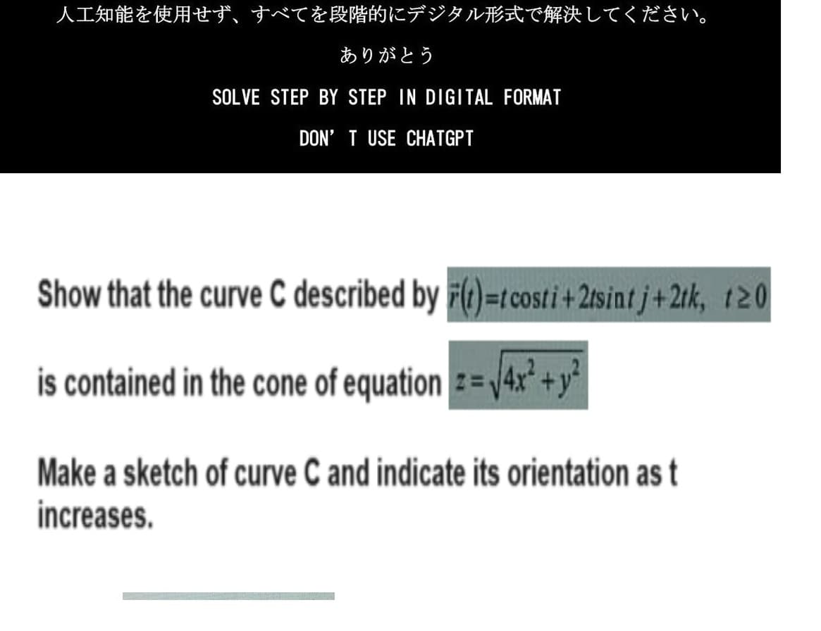 人工知能を使用せず、 すべてを段階的にデジタル形式で解決してください。
ありがとう
SOLVE STEP BY STEP IN DIGITAL FORMAT
DON'T USE CHATGPT
Show that the curve C described by F(t)=t costi+2tsint j+2tk, 120
is contained in the cone of equation z=√4x² + y²
Make a sketch of curve C and indicate its orientation as t
increases.
