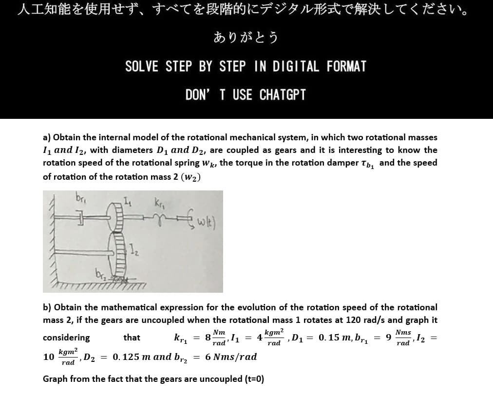 人工知能を使用せず、 すべてを段階的にデジタル形式で解決してください。
ありがとう
SOLVE STEP BY STEP IN DIGITAL FORMAT
DON'T USE CHATGPT
a) Obtain the internal model of the rotational mechanical system, in which two rotational masses
1₁ and 12, with diameters D₁ and D2, are coupled as gears and it is interesting to know the
rotation speed of the rotational spring Wk, the torque in the rotation damper T₁ and the speed
of rotation of the rotation mass 2 (W₂)
bri
wley
b) Obtain the mathematical expression for the evolution of the rotation speed of the rotational
mass 2, if the gears are uncoupled when the rotational mass 1 rotates at 120 rad/s and graph it
kgm²
4 , D₁ = 0.15 m, br₁ = 9
rad
Nm
that
Kr₁ = 8
Nms
rad ¹1 =
rad
-,D₂ = 0.125 m and br₂ = 6 Nms/rad
Graph from the fact that the gears are uncoupled (t=0)
considering
kgm²
rad
1₂
10
, 1₂ =