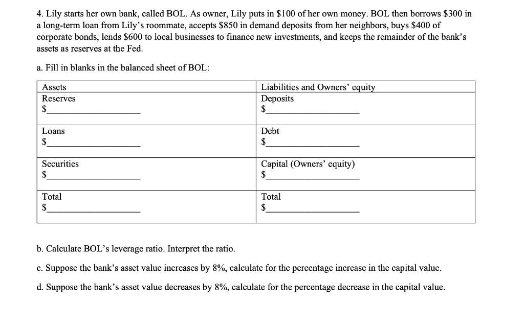 4. Lily starts her own bank, called BOL. As owner, Lily puts in $100 of her own money. BOL then borrows $300 in
a long-term loan from Lily's roommate, accepts $850 in demand deposits from her neighbors, buys $400 of
corporate bonds, lends $600 to local businesses to finance new investments, and keeps the remainder of the bank's
assets as reserves at the Fed.
a. Fill in blanks in the balanced sheet of BOL:
Assets
Reserves
$
Loans
$
Securities
$
Total
$
Liabilities and Owners' equity
Deposits
$
Debt
$
Capital (Owners' equity)
$
Total
$
b. Calculate BOL's leverage ratio. Interpret the ratio.
c. Suppose the bank's asset value increases by 8%, calculate for the percentage increase in the capital value.
d. Suppose the bank's asset value decreases by 8%, calculate for the percentage decrease in the capital value.