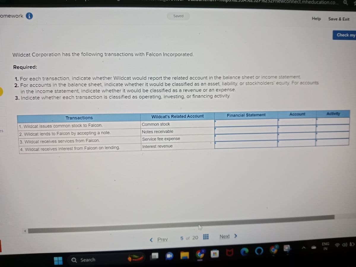 omework i
es
Transactions
1. Wildcat issues common stock to Falcon.
2. Wildcat lends to Falcon by accepting a note.
3. Wildcat receives services from Falcon.
4. Wildcat receives interest from Falcon on lending.
Search
Saved
Wildcat Corporation has the following transactions with Falcon Incorporated.
Required:
1. For each transaction, indicate whether Wildcat would report the related account in the balance sheet or income statement.
2. For accounts in the balance sheet, indicate whether it would be classified as an asset, liability, or stockholders' equity. For accounts
in the income statement, indicate whether it would be classified as a revenue or an expense.
3. Indicate whether each transaction is classified as operating, investing, or financing activity.
Wildcat's Related Account
Common stock
Notes receivable
Service fee expense
Interest revenue
< Prev
5 of 20
Financial Statement
2Fnewconnect.mheducation.co...
Next >
Help
Account
Save & Exit
Check my
Activity
ENG
IN