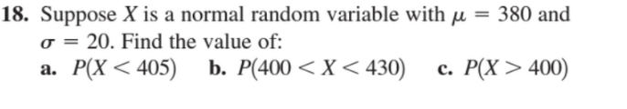 18. Suppose X is a normal random variable with µ = 380 and
o = 20. Find the value of:
а. Р(Х < 405)
b. P(400 < X< 430)
с. Р(X > 400)
