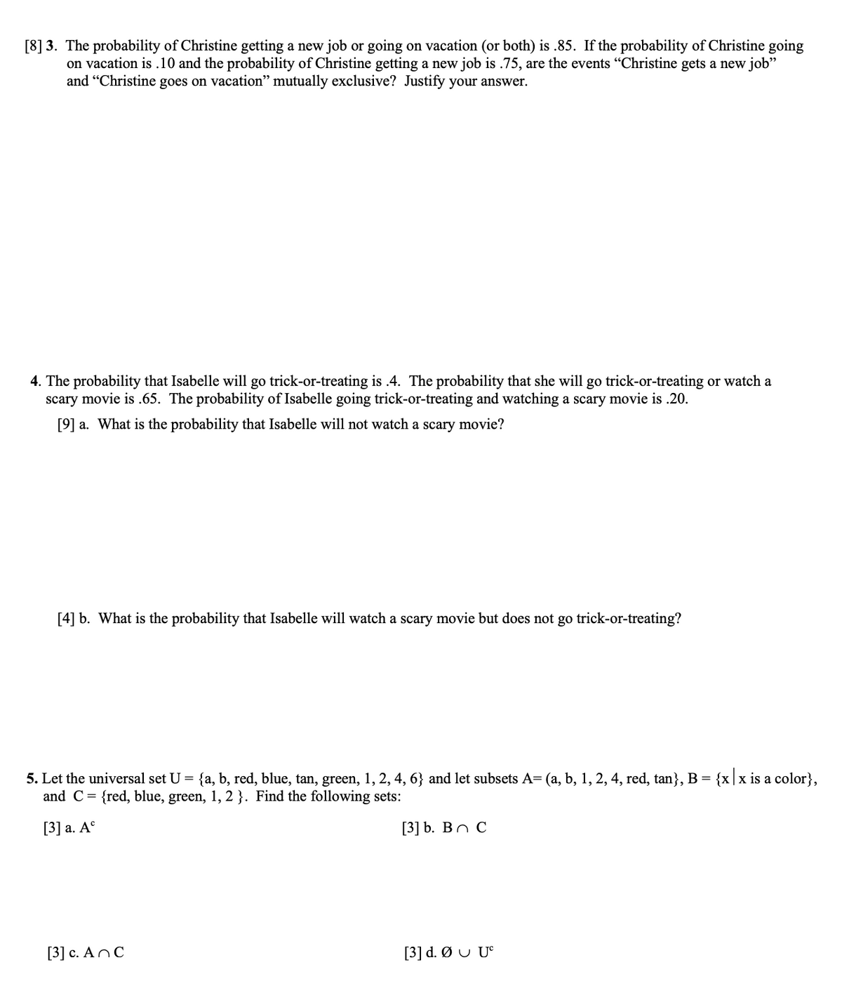 [8] 3. The probability of Christine getting a new job or going on vacation (or both) is .85. If the probability of Christine going
on vacation is .10 and the probability of Christine getting a new job is .75, are the events "Christine gets a new job"
and "Christine goes on vacation" mutually exclusive? Justify your answer.
4. The probability that Isabelle will go trick-or-treating is .4. The probability that she will go trick-or-treating or watch a
scary movie is .65. The probability of Isabelle going trick-or-treating and watching a scary movie is .20.
[9] a. What is the probability that Isabelle will not watch a scary movie?
[4] b. What is the probability that Isabelle will watch a scary movie but does not go trick-or-treating?
5. Let the universal set U =
{a, b, red, blue, tan, green, 1, 2, 4, 6} and let subsets A= (a, b, 1, 2, 4, red, tan}, B = {x|x is a color},
and C= {red, blue, green, 1, 2 }. Find the following sets:
[3] a. A°
[3] b. Вос
[3] c. AnC
[3] d. Ø U U°
