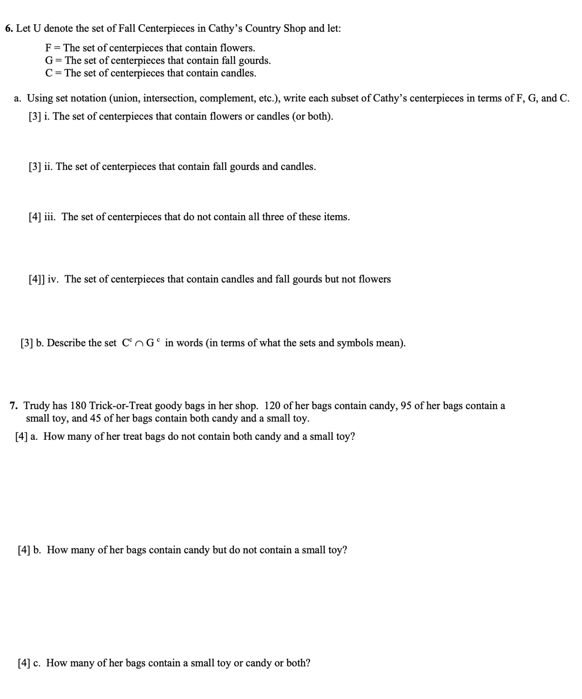 6. Let U denote the set of Fall Centerpieces in Cathy's Country Shop and let:
F = The set of centerpieces that contain flowers.
G= The set of centerpieces that contain fall gourds.
C = The set of centerpieces that contain candles.
a. Using set notation (union, intersection, complement, etc.), write each subset of Cathy's centerpieces in terms of F, G, and C.
[3] i. The set of centerpieces that contain flowers or candles (or both).
[3] ii. The set of centerpieces that contain fall gourds and candles.
[4] iii. The set of centerpieces that do not contain all three of these items.
[4]] iv. The set of centerpieces that contain candles and fall gourds but not flowers
[3] b. Describe the set C°nG° in words (in terms of what the sets and symbols mean).
7. Trudy has 180 Trick-or-Treat goody bags in her shop. 120 of her bags contain candy, 95 of her bags contain a
small toy, and 45 of her bags contain both candy and a small toy.
[4] a. How many of her treat bags do not contain both candy and a small toy?
[4] b. How many of her bags contain candy but do not contain a small toy?
[4] c. How many of her bags contain a small toy or candy or both?
