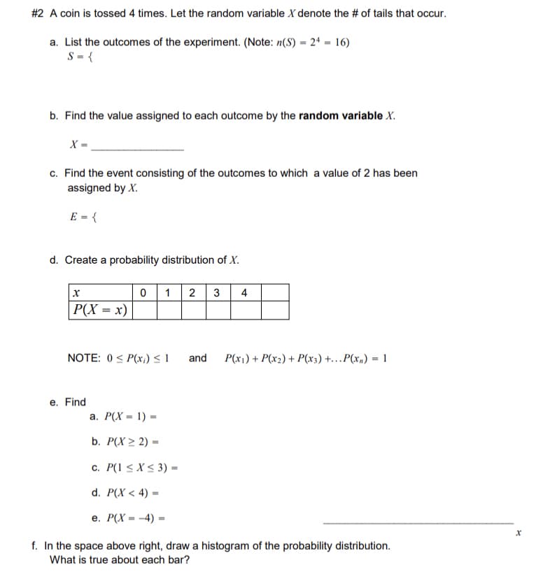 **Coin Toss Experiment and Probability Distribution**

When a coin is tossed 4 times, let the random variable \( X \) denote the number of tails that occur.

**a. List the outcomes of the experiment.**

The sample space \( S \) consists of all possible outcomes. Given \( n(S) = 2^4 = 16 \), \( S = \) the set of all sequences of heads (H) and tails (T) for 4 tosses.

**b. Find the value assigned to each outcome by the random variable \( X \).**

\( X = \) the number of tails in each sequence.

**c. Find the event consisting of the outcomes to which a value of 2 has been assigned by \( X \).**

\( E = \) the set of sequences where exactly 2 tails occur (e.g., HHTT, HTHT, etc.).

**d. Create a probability distribution of \( X \).**

\[
\begin{array}{c|c}
x & P(X = x) \\
\hline
0 & \\
1 & \\
2 & \\
3 & \\
4 & \\
\end{array}
\]

**Note:** 
- \( 0 \leq P(x_i) \leq 1 \) 
- \( P(x_1) + P(x_2) + \dots + P(x_n) = 1 \)

**e. Find:**

a. \( P(X = 1) = \) 

b. \( P(X \geq 2) = \) 

c. \( P(1 \leq X \leq 3) = \) 

d. \( P(X < 4) = \) 

e. \( P(X = -4) = 0 \) (impossible event)

**f. Draw a histogram of the probability distribution.**

Create a histogram above with the x-axis labeled \( x \) and bars representing the probability \( P(X = x) \) for each value of \( x \). The sum of the heights of all bars should equal 1, representing the total probability.