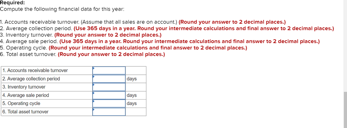 Required:
Compute the following financial data for this year:
1. Accounts receivable turnover. (Assume that all sales are on account.) (Round your answer to 2 decimal places.)
2. Average collection period. (Use 365 days in a year. Round your intermediate calculations and final answer to 2 decimal places.)
3. Inventory turnover. (Round your answer to 2 decimal places.)
4. Average sale period. (Use 365 days in a year. Round your intermediate calculations and final answer to 2 decimal places.)
5. Operating cycle. (Round your intermediate calculations and final answer to 2 decimal places.)
6. Total asset turnover. (Round your answer to 2 decimal places.)
1. Accounts receivable turnover
2. Average collection period
3. Inventory turnover
4. Average sale period
5. Operating cycle
6. Total asset turnover
days
days
days